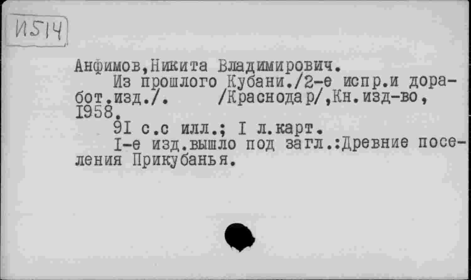 ﻿Анфимов,Никита Владимирович.
Из прошлого Кубани./2-е испр.и дора-бот.изд./.	/Краснодар/,Кн.изд-во,
1958.
91 с.с илл.; I л.карт.
1-е изд. вышло под за гл ,:Древние поселения Прикубанья.